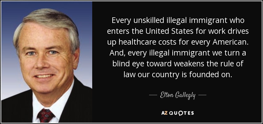 Every unskilled illegal immigrant who enters the United States for work drives up healthcare costs for every American. And, every illegal immigrant we turn a blind eye toward weakens the rule of law our country is founded on. - Elton Gallegly
