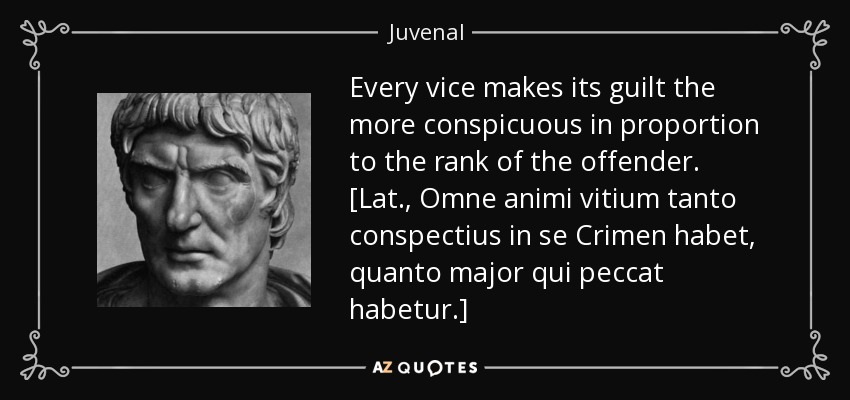 Every vice makes its guilt the more conspicuous in proportion to the rank of the offender. [Lat., Omne animi vitium tanto conspectius in se Crimen habet, quanto major qui peccat habetur.] - Juvenal
