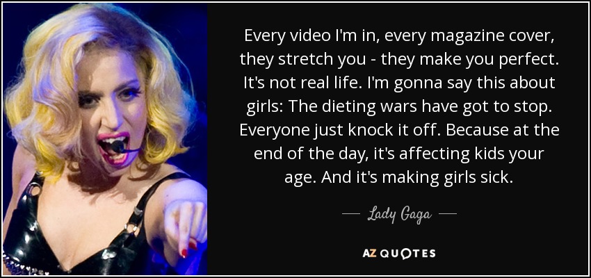 Every video I'm in, every magazine cover, they stretch you - they make you perfect. It's not real life. I'm gonna say this about girls: The dieting wars have got to stop. Everyone just knock it off. Because at the end of the day, it's affecting kids your age. And it's making girls sick. - Lady Gaga