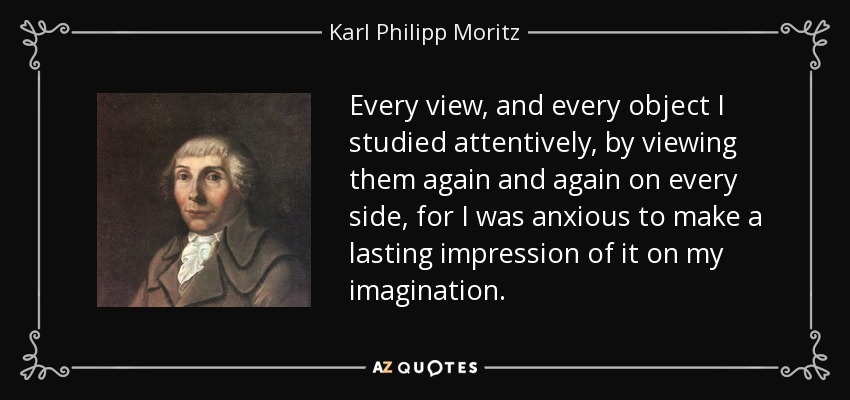 Every view, and every object I studied attentively, by viewing them again and again on every side, for I was anxious to make a lasting impression of it on my imagination. - Karl Philipp Moritz