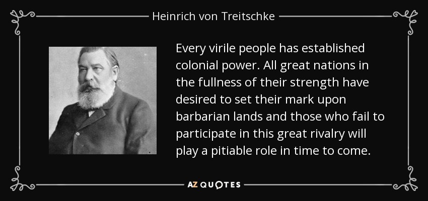 Every virile people has established colonial power. All great nations in the fullness of their strength have desired to set their mark upon barbarian lands and those who fail to participate in this great rivalry will play a pitiable role in time to come. - Heinrich von Treitschke