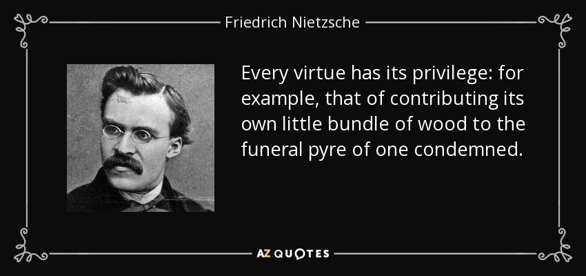 Every virtue has its privilege: for example, that of contributing its own little bundle of wood to the funeral pyre of one condemned. - Friedrich Nietzsche