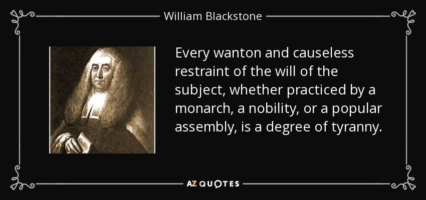 Every wanton and causeless restraint of the will of the subject, whether practiced by a monarch, a nobility, or a popular assembly, is a degree of tyranny. - William Blackstone