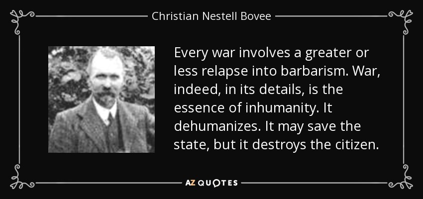 Every war involves a greater or less relapse into barbarism. War, indeed, in its details, is the essence of inhumanity. It dehumanizes. It may save the state, but it destroys the citizen. - Christian Nestell Bovee