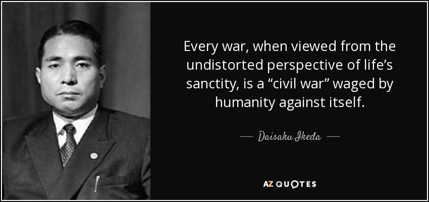 Every war, when viewed from the undistorted perspective of life’s sanctity, is a “civil war” waged by humanity against itself. - Daisaku Ikeda