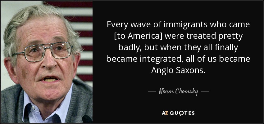 Every wave of immigrants who came [to America] were treated pretty badly, but when they all finally became integrated, all of us became Anglo-Saxons. - Noam Chomsky