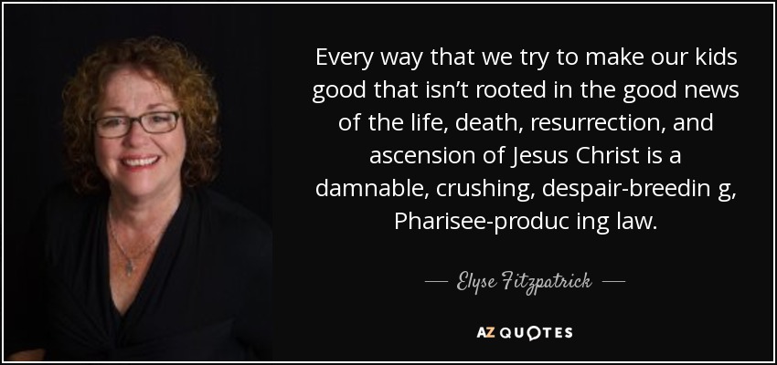 Every way that we try to make our kids good that isn’t rooted in the good news of the life, death, resurrection, and ascension of Jesus Christ is a damnable, crushing, despair-breedin g, Pharisee-produc ing law. - Elyse Fitzpatrick