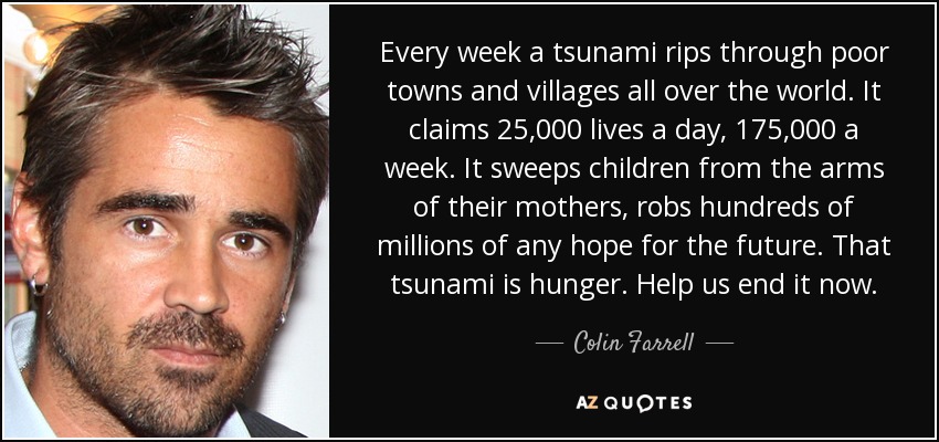 Every week a tsunami rips through poor towns and villages all over the world. It claims 25,000 lives a day, 175,000 a week. It sweeps children from the arms of their mothers, robs hundreds of millions of any hope for the future. That tsunami is hunger. Help us end it now. - Colin Farrell