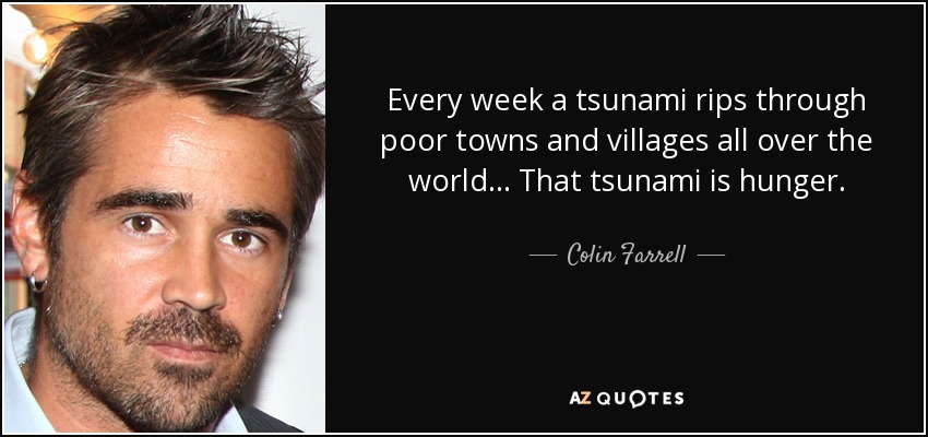 Every week a tsunami rips through poor towns and villages all over the world ... That tsunami is hunger. - Colin Farrell