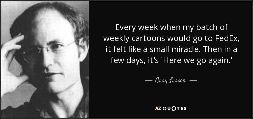 Every week when my batch of weekly cartoons would go to FedEx, it felt like a small miracle. Then in a few days, it's 'Here we go again.' - Gary Larson