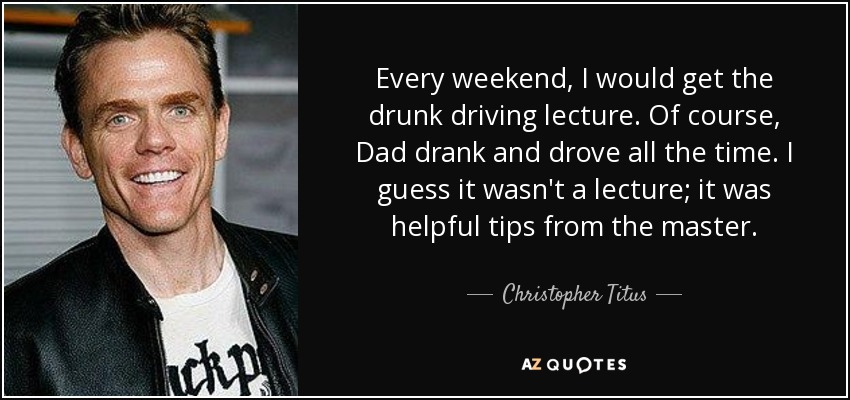 Every weekend, I would get the drunk driving lecture. Of course, Dad drank and drove all the time. I guess it wasn't a lecture; it was helpful tips from the master. - Christopher Titus