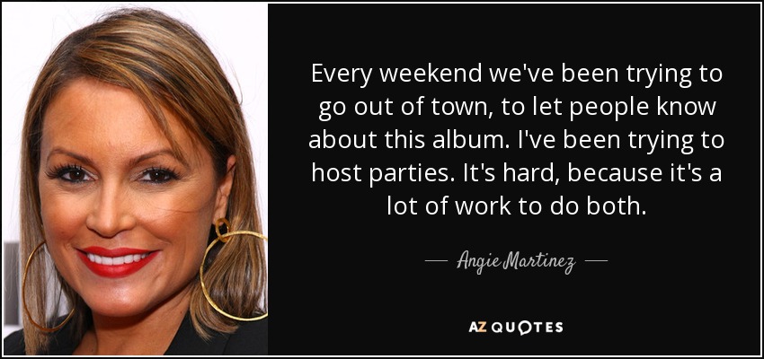 Every weekend we've been trying to go out of town, to let people know about this album. I've been trying to host parties. It's hard, because it's a lot of work to do both. - Angie Martinez