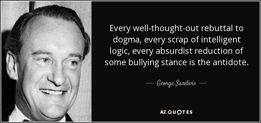 Every well-thought-out rebuttal to dogma, every scrap of intelligent logic, every absurdist reduction of some bullying stance is the antidote. - George Sanders