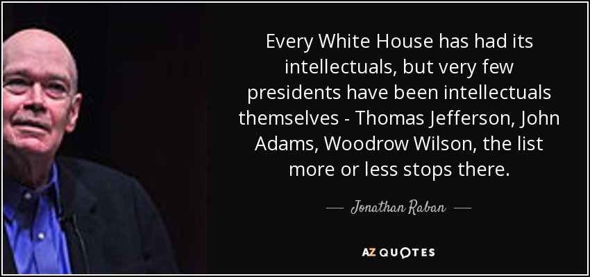 Every White House has had its intellectuals, but very few presidents have been intellectuals themselves - Thomas Jefferson, John Adams, Woodrow Wilson, the list more or less stops there. - Jonathan Raban