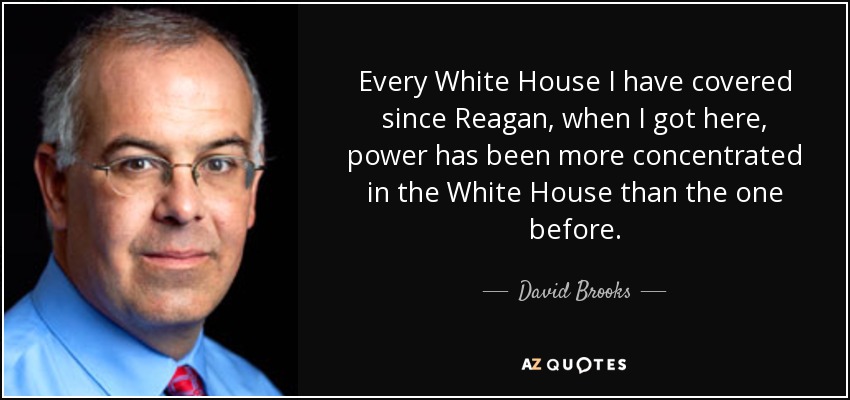 Every White House I have covered since Reagan, when I got here, power has been more concentrated in the White House than the one before. - David Brooks