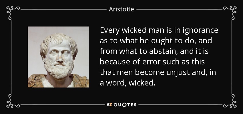 Every wicked man is in ignorance as to what he ought to do, and from what to abstain, and it is because of error such as this that men become unjust and, in a word, wicked. - Aristotle