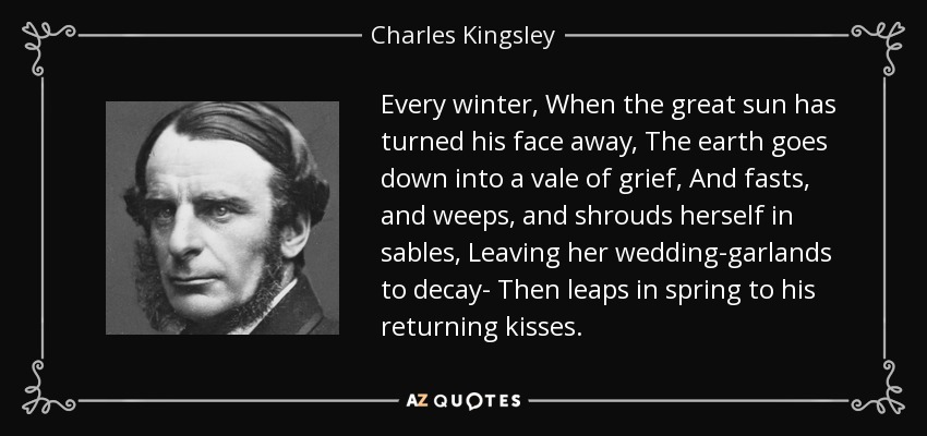 Every winter, When the great sun has turned his face away, The earth goes down into a vale of grief, And fasts, and weeps, and shrouds herself in sables, Leaving her wedding-garlands to decay- Then leaps in spring to his returning kisses. - Charles Kingsley