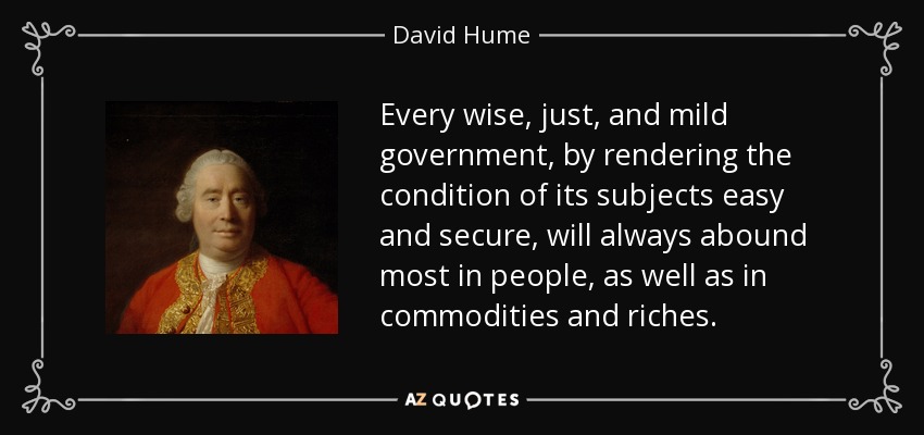 Every wise, just, and mild government, by rendering the condition of its subjects easy and secure, will always abound most in people, as well as in commodities and riches. - David Hume