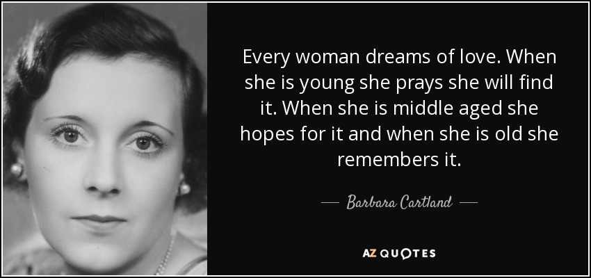 Every woman dreams of love. When she is young she prays she will find it. When she is middle aged she hopes for it and when she is old she remembers it. - Barbara Cartland