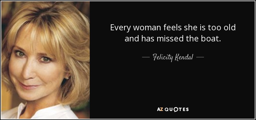 Every woman feels she is too old and has missed the boat. - Felicity Kendal