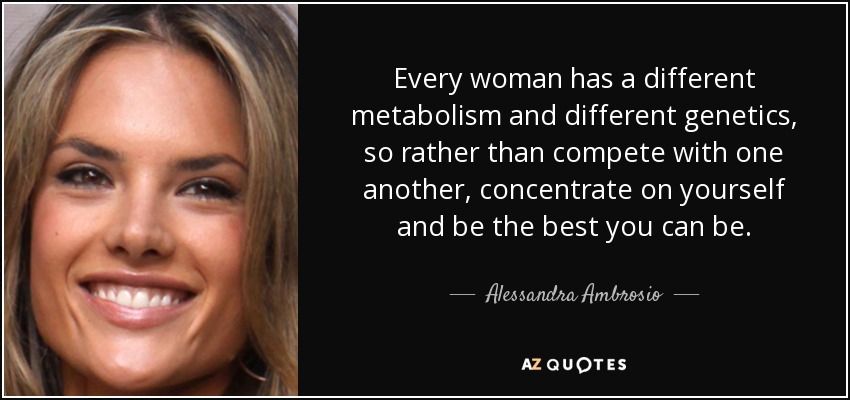Every woman has a different metabolism and different genetics, so rather than compete with one another, concentrate on yourself and be the best you can be. - Alessandra Ambrosio