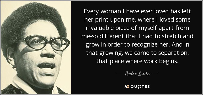 Every woman I have ever loved has left her print upon me, where I loved some invaluable piece of myself apart from me-so different that I had to stretch and grow in order to recognize her. And in that growing, we came to separation, that place where work begins. - Audre Lorde