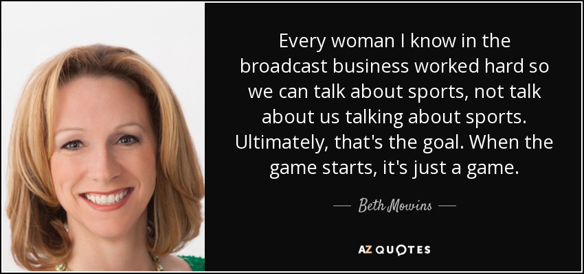 Every woman I know in the broadcast business worked hard so we can talk about sports, not talk about us talking about sports. Ultimately, that's the goal. When the game starts, it's just a game. - Beth Mowins