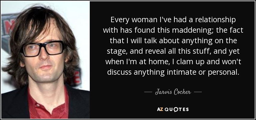 Every woman I've had a relationship with has found this maddening; the fact that I will talk about anything on the stage, and reveal all this stuff, and yet when I'm at home, I clam up and won't discuss anything intimate or personal. - Jarvis Cocker