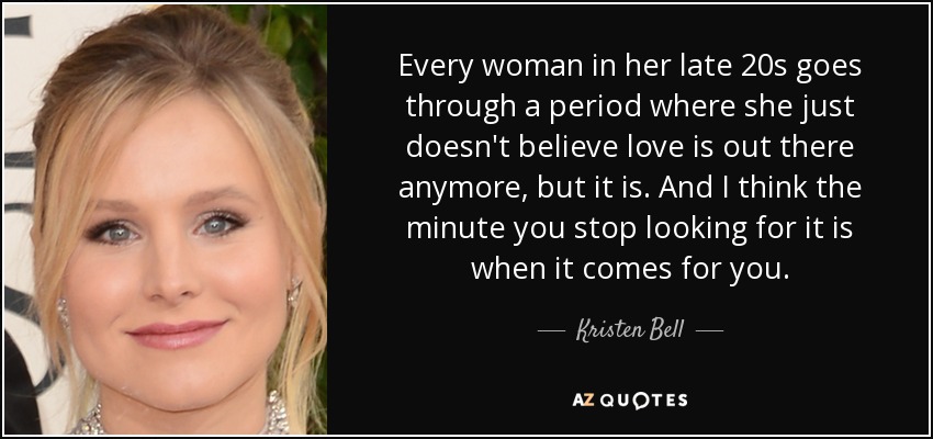 Every woman in her late 20s goes through a period where she just doesn't believe love is out there anymore, but it is. And I think the minute you stop looking for it is when it comes for you. - Kristen Bell