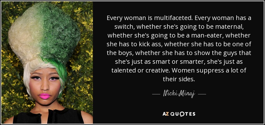 Every woman is multifaceted. Every woman has a switch, whether she's going to be maternal, whether she's going to be a man-eater, whether she has to kick ass, whether she has to be one of the boys, whether she has to show the guys that she's just as smart or smarter, she's just as talented or creative. Women suppress a lot of their sides. - Nicki Minaj