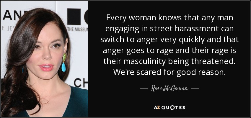 Every woman knows that any man engaging in street harassment can switch to anger very quickly and that anger goes to rage and their rage is their masculinity being threatened. We're scared for good reason. - Rose McGowan