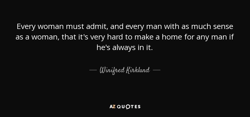 Every woman must admit, and every man with as much sense as a woman, that it's very hard to make a home for any man if he's always in it. - Winifred Kirkland