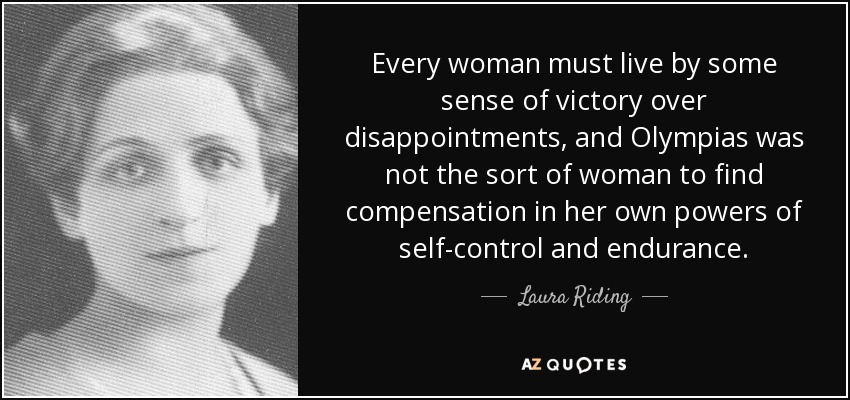 Every woman must live by some sense of victory over disappointments, and Olympias was not the sort of woman to find compensation in her own powers of self-control and endurance. - Laura Riding