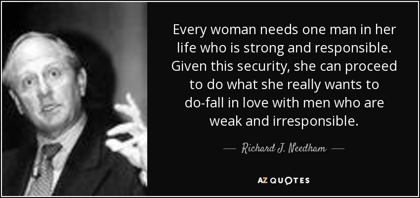 Every woman needs one man in her life who is strong and responsible. Given this security, she can proceed to do what she really wants to do-fall in love with men who are weak and irresponsible. - Richard J. Needham