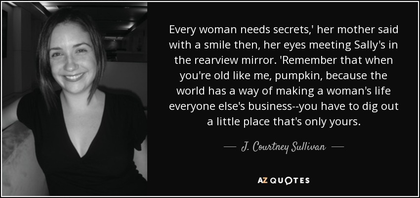 Every woman needs secrets,' her mother said with a smile then, her eyes meeting Sally's in the rearview mirror. 'Remember that when you're old like me, pumpkin, because the world has a way of making a woman's life everyone else's business--you have to dig out a little place that's only yours. - J. Courtney Sullivan