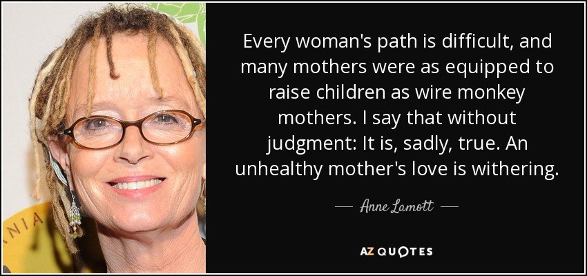 Every woman's path is difficult, and many mothers were as equipped to raise children as wire monkey mothers. I say that without judgment: It is, sadly, true. An unhealthy mother's love is withering. - Anne Lamott