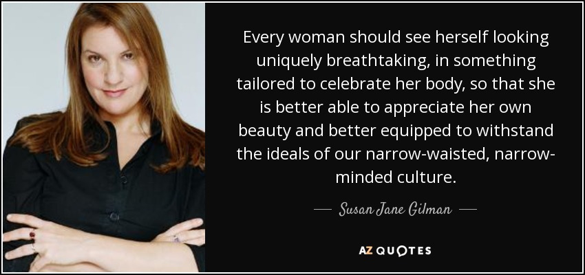 Every woman should see herself looking uniquely breathtaking, in something tailored to celebrate her body, so that she is better able to appreciate her own beauty and better equipped to withstand the ideals of our narrow-waisted, narrow- minded culture. - Susan Jane Gilman