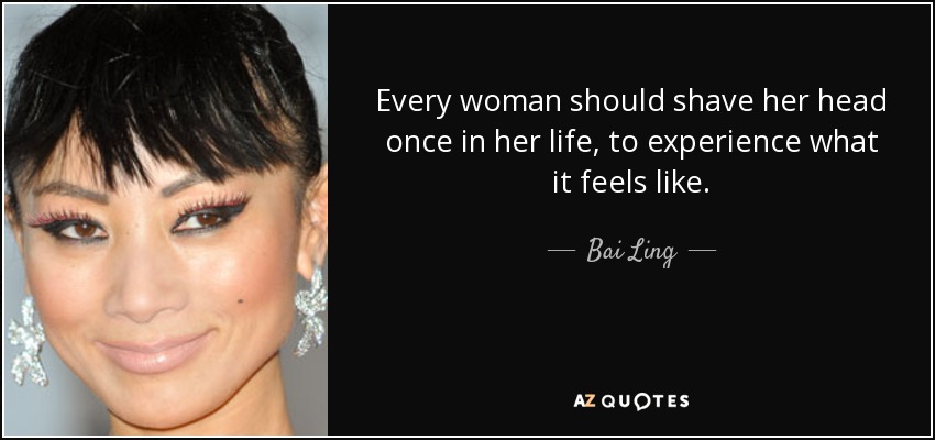Every woman should shave her head once in her life, to experience what it feels like. - Bai Ling