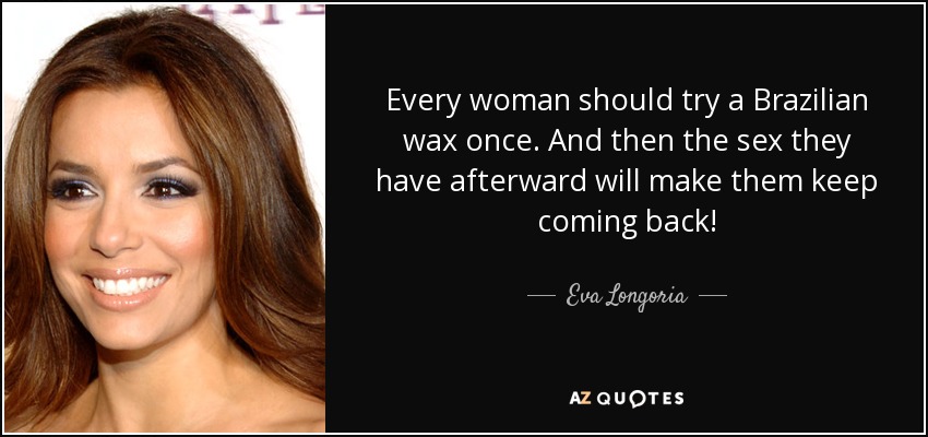 Every woman should try a Brazilian wax once. And then the sex they have afterward will make them keep coming back! - Eva Longoria
