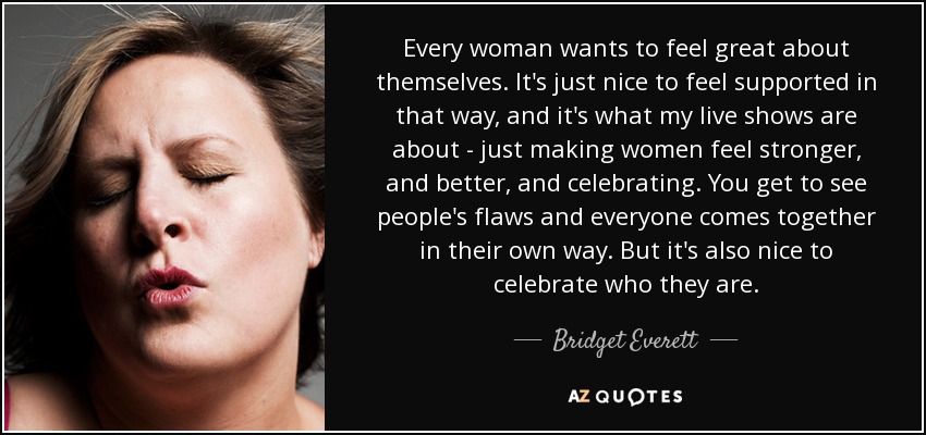 Every woman wants to feel great about themselves. It's just nice to feel supported in that way, and it's what my live shows are about - just making women feel stronger, and better, and celebrating. You get to see people's flaws and everyone comes together in their own way. But it's also nice to celebrate who they are. - Bridget Everett