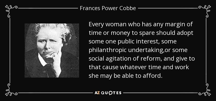 Every woman who has any margin of time or money to spare should adopt some one public interest, some philanthropic undertaking,or some social agitation of reform, and give to that cause whatever time and work she may be able to afford. - Frances Power Cobbe