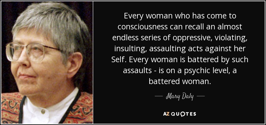 Every woman who has come to consciousness can recall an almost endless series of oppressive, violating, insulting, assaulting acts against her Self. Every woman is battered by such assaults - is on a psychic level, a battered woman. - Mary Daly