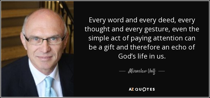Every word and every deed, every thought and every gesture, even the simple act of paying attention can be a gift and therefore an echo of God’s life in us. - Miroslav Volf