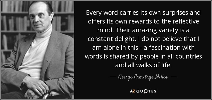 Every word carries its own surprises and offers its own rewards to the reflective mind. Their amazing variety is a constant delight. I do not believe that I am alone in this - a fascination with words is shared by people in all countries and all walks of life. - George Armitage Miller
