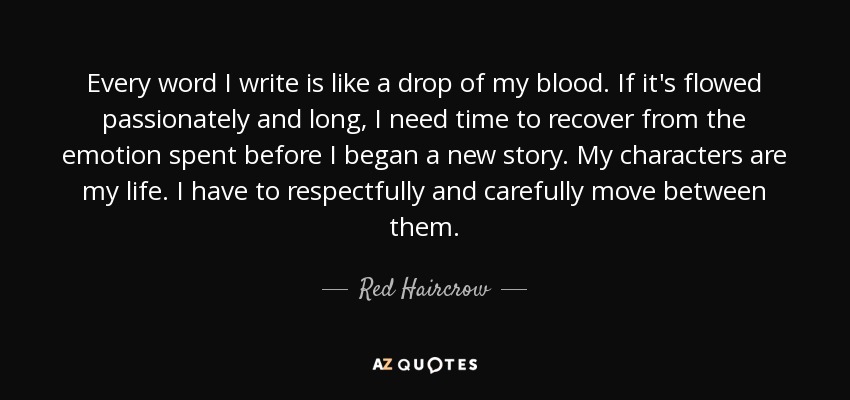 Every word I write is like a drop of my blood. If it's flowed passionately and long, I need time to recover from the emotion spent before I began a new story. My characters are my life. I have to respectfully and carefully move between them. - Red Haircrow