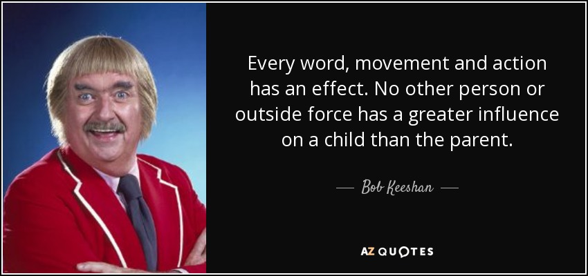 Every word, movement and action has an effect. No other person or outside force has a greater influence on a child than the parent. - Bob Keeshan