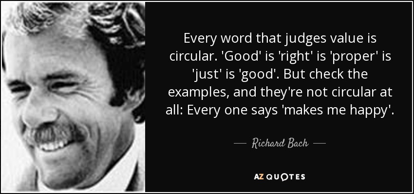 Every word that judges value is circular. 'Good' is 'right' is 'proper' is 'just' is 'good'. But check the examples, and they're not circular at all: Every one says 'makes me happy'. - Richard Bach