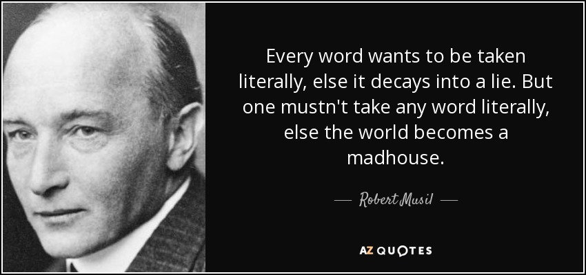 Every word wants to be taken literally, else it decays into a lie. But one mustn't take any word literally, else the world becomes a madhouse. - Robert Musil