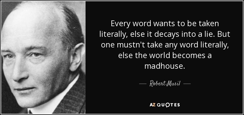 Every word wants to be taken literally, else it decays into a lie. But one mustn't take any word literally, else the world becomes a madhouse. - Robert Musil