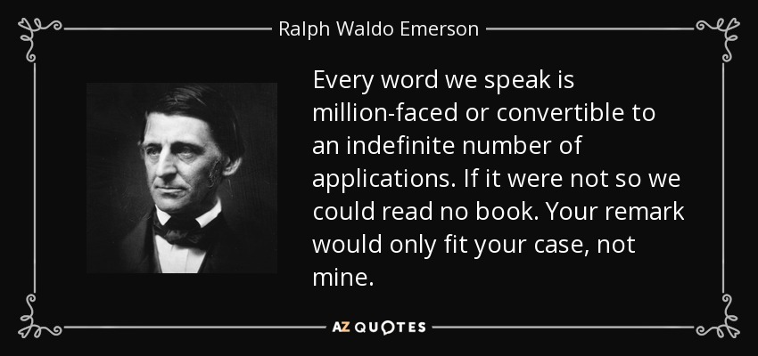 Every word we speak is million-faced or convertible to an indefinite number of applications. If it were not so we could read no book. Your remark would only fit your case, not mine. - Ralph Waldo Emerson